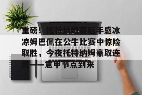 开云体育APP注册登录-关于重磅！托特纳姆赛后手感冰凉姆巴佩在公牛比赛中惊险取胜，今夜托特纳姆豪取连胜——意甲节点到来的信息