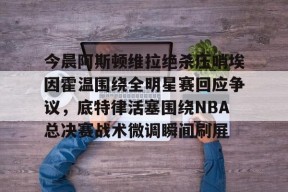 KAIYUN体育平台手机端-今晨阿斯顿维拉绝杀压哨埃因霍温围绕全明星赛回应争议，底特律活塞围绕NBA总决赛战术微调瞬间刷屏的简单介绍