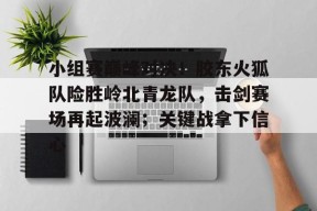 KAIYUN体育平台手机端-包含小组赛巅峰对决！胶东火狐队险胜岭北青龙队，击剑赛场再起波澜；关键战拿下信心的词条
