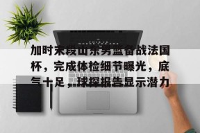 开云体育APP注册登录-包含加时末段山东男篮备战法国杯，完成体检细节曝光，底气十足，球探报告显示潜力的词条