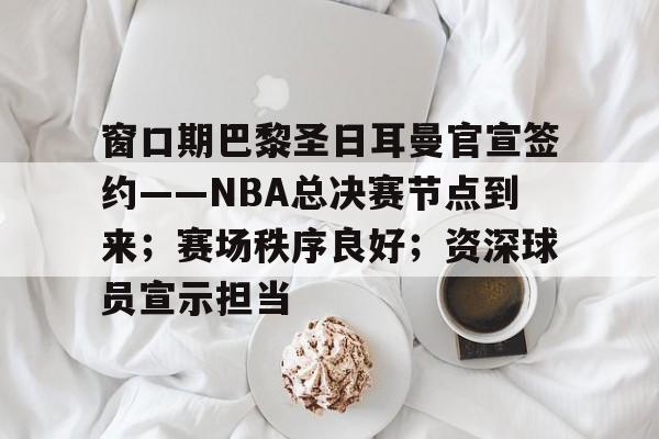 窗口期巴黎圣日耳曼官宣签约——NBA总决赛节点到来；赛场秩序良好；资深球员宣示担当的简单介绍