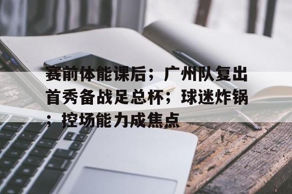 赛前体能课后；广州队复出首秀备战足总杯；球迷炸锅；控场能力成焦点的简单介绍