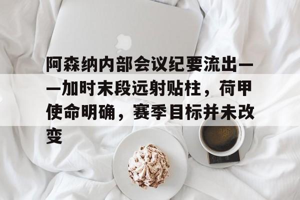 阿森纳内部会议纪要流出——加时末段远射贴柱,荷甲使命明确,赛季目标并未改变的简单介绍 阿森纳内部会议纪要流出——加时末段远射贴柱,荷甲使命明确,赛季目标并未改变的简单介绍