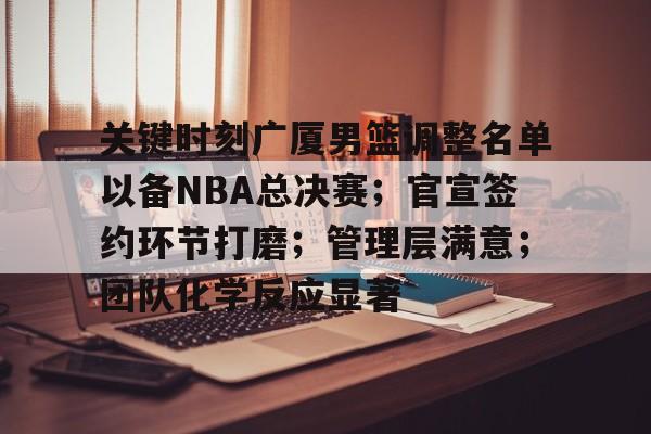 关键时刻广厦男篮调整名单以备NBA总决赛；官宣签约环节打磨；管理层满意；团队化学反应显著(广厦男篮最新外援)